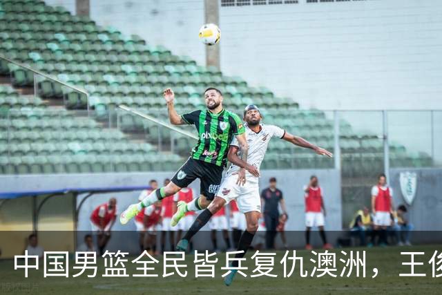 中国男篮全民皆兵复仇澳洲，王俊杰23+6闪耀全场 赵继伟王者归来！