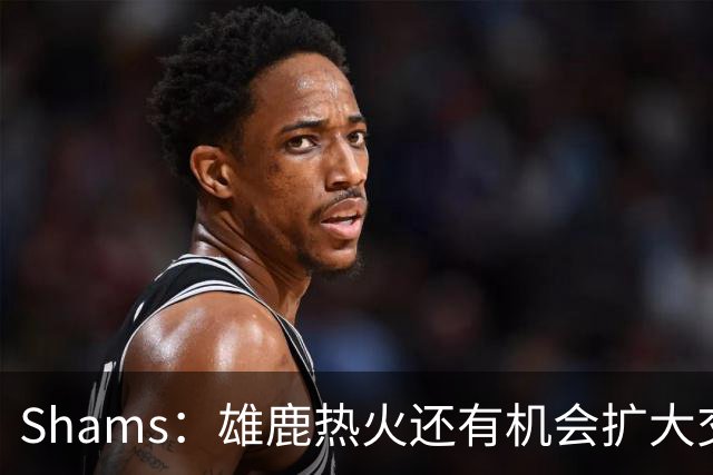 Shams：雄鹿热火还有机会扩大交易 但雄鹿目前希望留下得到的球员